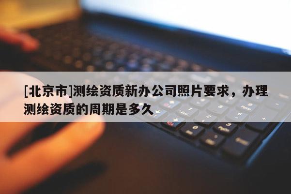 [北京市]測繪資質(zhì)新辦公司照片要求，辦理測繪資質(zhì)的周期是多久