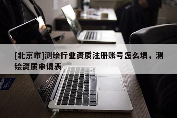[北京市]測(cè)繪行業(yè)資質(zhì)注冊(cè)賬號(hào)怎么填，測(cè)繪資質(zhì)申請(qǐng)表