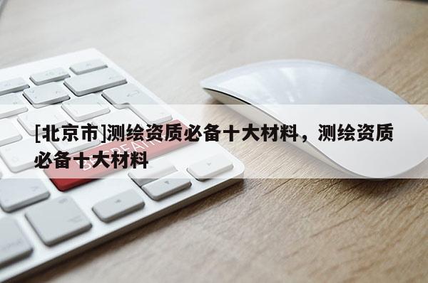 [北京市]測(cè)繪資質(zhì)必備十大材料，測(cè)繪資質(zhì)必備十大材料