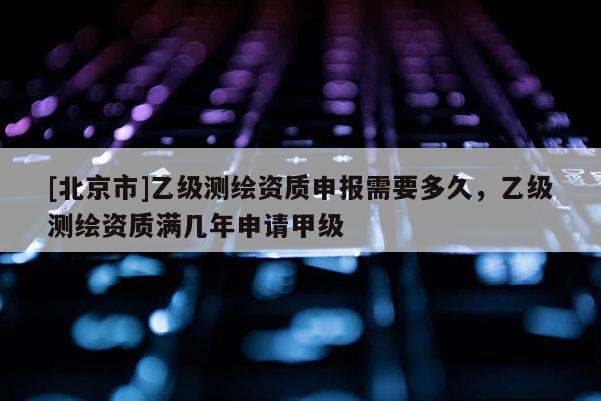 [北京市]乙級測繪資質申報需要多久，乙級測繪資質滿幾年申請甲級