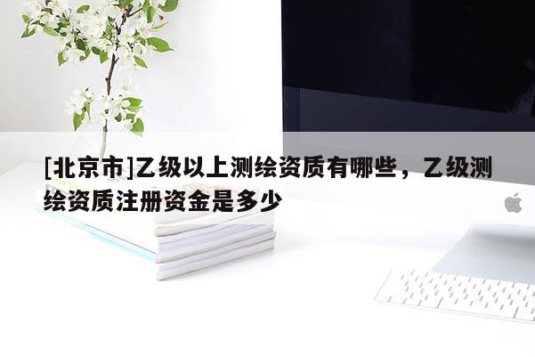 [北京市]乙級(jí)以上測(cè)繪資質(zhì)有哪些，乙級(jí)測(cè)繪資質(zhì)注冊(cè)資金是多少
