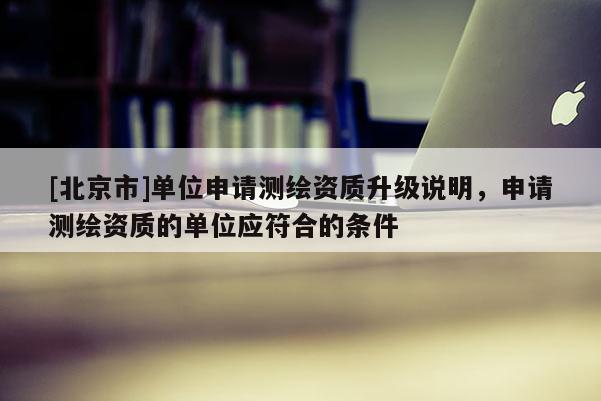 [北京市]單位申請測繪資質(zhì)升級說明，申請測繪資質(zhì)的單位應(yīng)符合的條件