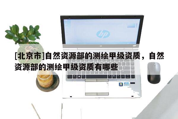 [北京市]自然資源部的測(cè)繪甲級(jí)資質(zhì)，自然資源部的測(cè)繪甲級(jí)資質(zhì)有哪些