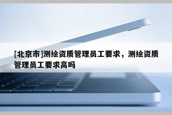 [北京市]測(cè)繪資質(zhì)管理員工要求，測(cè)繪資質(zhì)管理員工要求高嗎