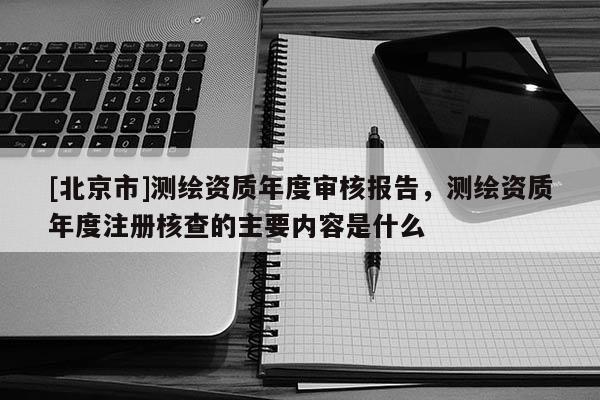 [北京市]測繪資質(zhì)年度審核報(bào)告，測繪資質(zhì)年度注冊核查的主要內(nèi)容是什么