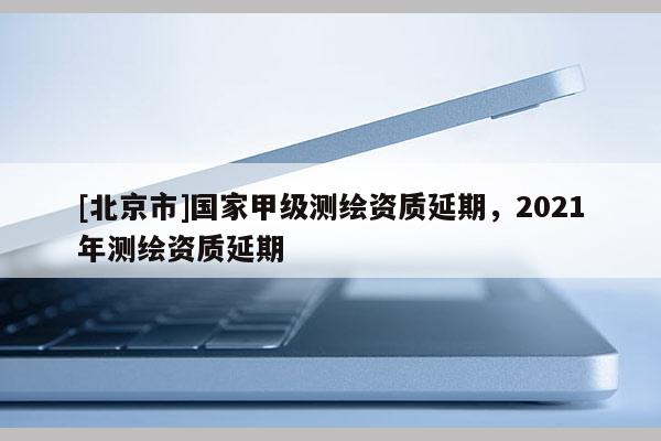 [北京市]國家甲級測繪資質(zhì)延期，2021年測繪資質(zhì)延期