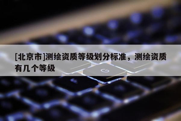 [北京市]測(cè)繪資質(zhì)等級(jí)劃分標(biāo)準(zhǔn)，測(cè)繪資質(zhì)有幾個(gè)等級(jí)