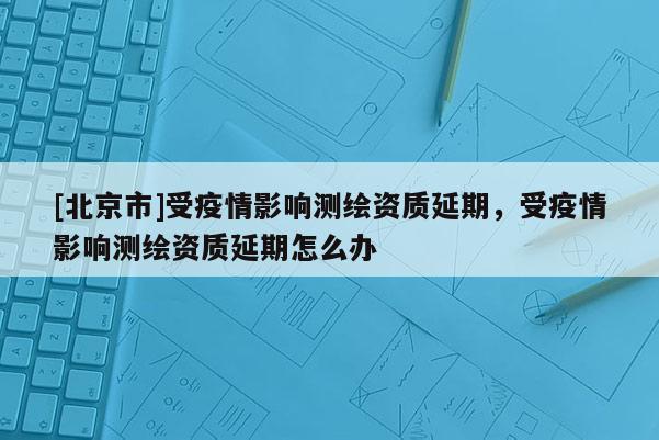 [北京市]受疫情影響測繪資質(zhì)延期，受疫情影響測繪資質(zhì)延期怎么辦