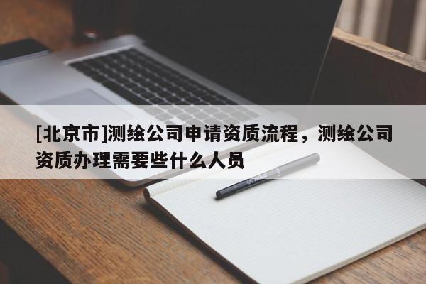 [北京市]測繪公司申請資質(zhì)流程，測繪公司資質(zhì)辦理需要些什么人員