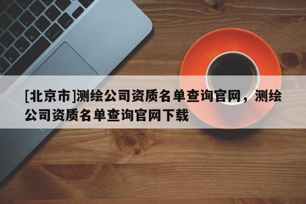 [北京市]測(cè)繪公司資質(zhì)名單查詢官網(wǎng)，測(cè)繪公司資質(zhì)名單查詢官網(wǎng)下載