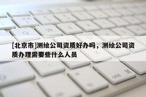 [北京市]測(cè)繪公司資質(zhì)好辦嗎，測(cè)繪公司資質(zhì)辦理需要些什么人員