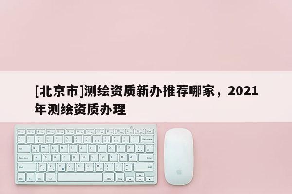 [北京市]測(cè)繪資質(zhì)新辦推薦哪家，2021年測(cè)繪資質(zhì)辦理