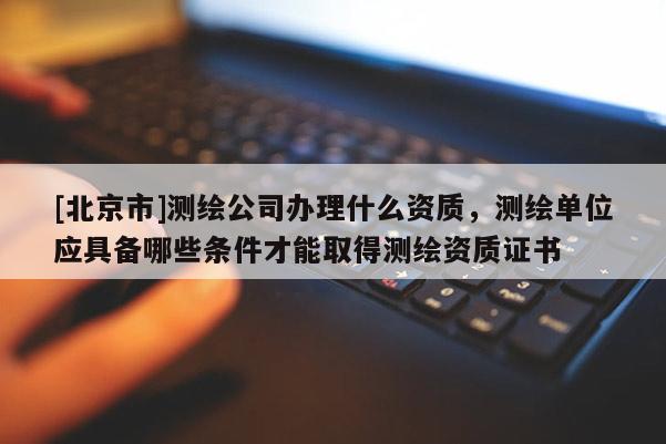 [北京市]測(cè)繪公司辦理什么資質(zhì)，測(cè)繪單位應(yīng)具備哪些條件才能取得測(cè)繪資質(zhì)證書