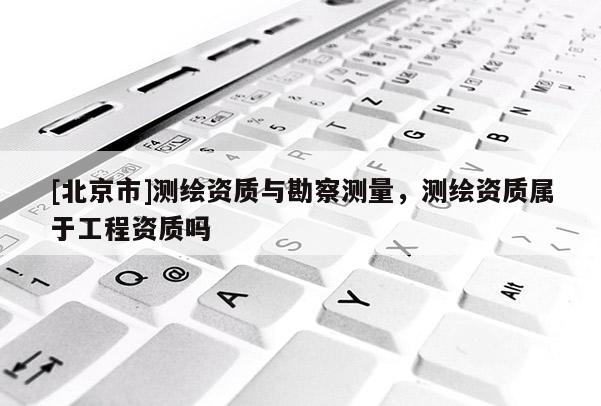 [北京市]測繪資質(zhì)與勘察測量，測繪資質(zhì)屬于工程資質(zhì)嗎