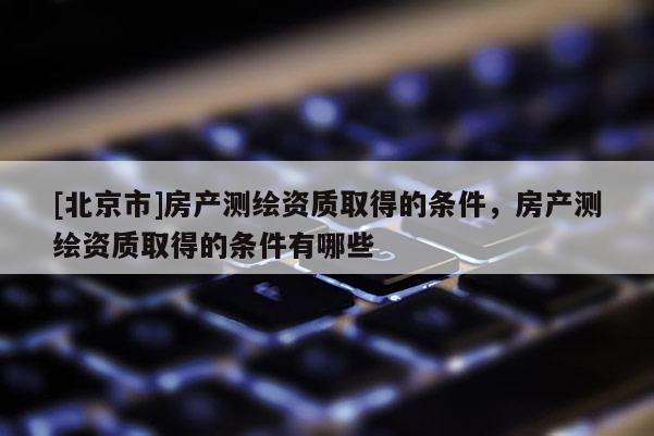 [北京市]房產(chǎn)測繪資質(zhì)取得的條件，房產(chǎn)測繪資質(zhì)取得的條件有哪些