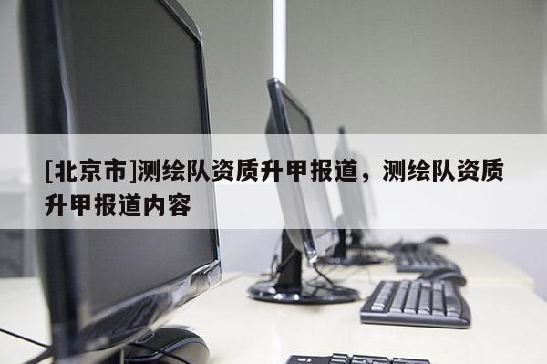 [北京市]測繪隊資質(zhì)升甲報道，測繪隊資質(zhì)升甲報道內(nèi)容