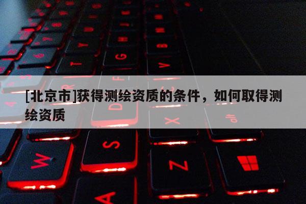 [北京市]獲得測(cè)繪資質(zhì)的條件，如何取得測(cè)繪資質(zhì)