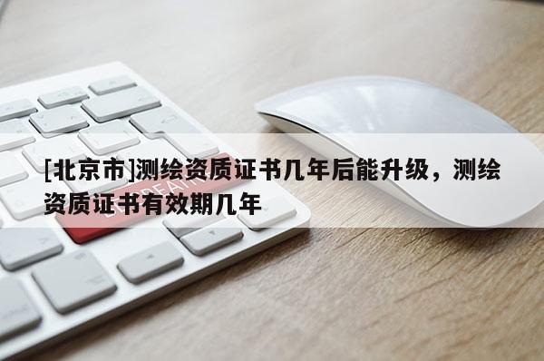 [北京市]測繪資質(zhì)證書幾年后能升級，測繪資質(zhì)證書有效期幾年