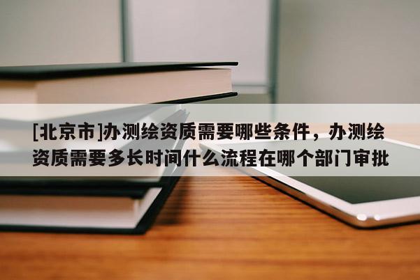 [北京市]辦測(cè)繪資質(zhì)需要哪些條件，辦測(cè)繪資質(zhì)需要多長(zhǎng)時(shí)間什么流程在哪個(gè)部門(mén)審批