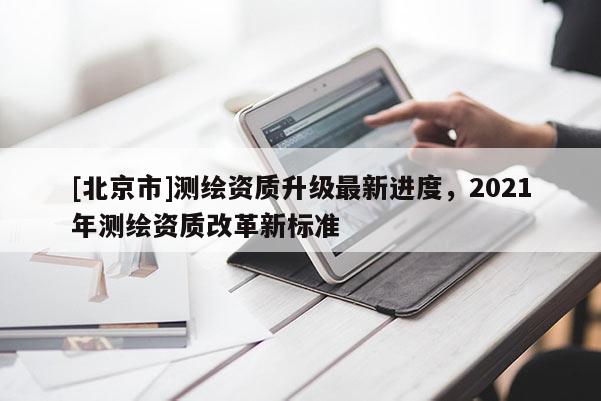 [北京市]測繪資質(zhì)升級最新進(jìn)度，2021年測繪資質(zhì)改革新標(biāo)準(zhǔn)