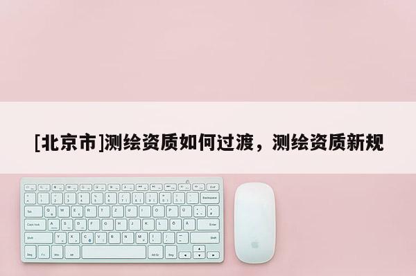 [北京市]測繪資質(zhì)如何過渡，測繪資質(zhì)新規(guī)