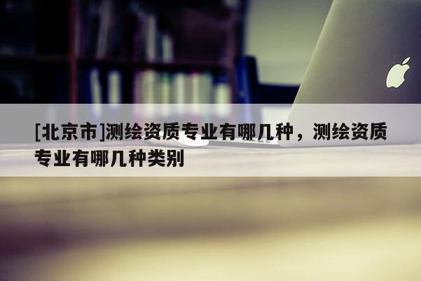 [北京市]測繪資質(zhì)專業(yè)有哪幾種，測繪資質(zhì)專業(yè)有哪幾種類別