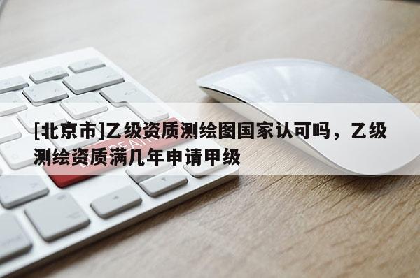 [北京市]乙級(jí)資質(zhì)測(cè)繪圖國(guó)家認(rèn)可嗎，乙級(jí)測(cè)繪資質(zhì)滿幾年申請(qǐng)甲級(jí)