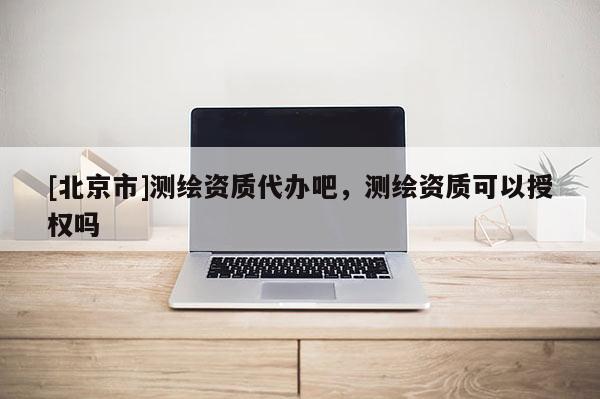 [北京市]測繪資質(zhì)代辦吧，測繪資質(zhì)可以授權(quán)嗎