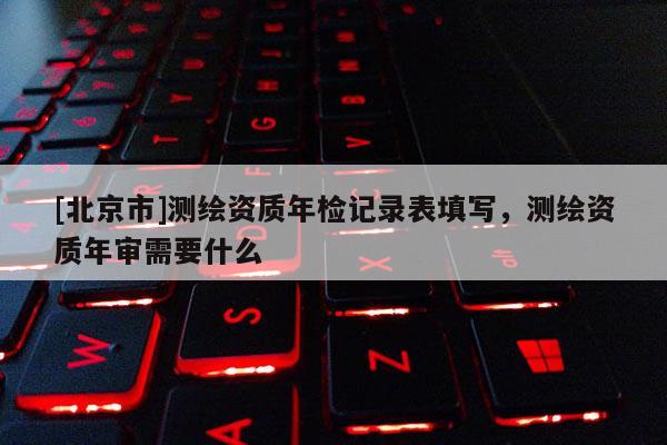 [北京市]測繪資質(zhì)年檢記錄表填寫，測繪資質(zhì)年審需要什么