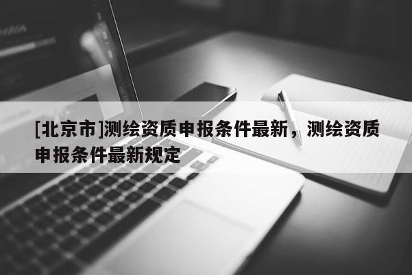 [北京市]測(cè)繪資質(zhì)申報(bào)條件最新，測(cè)繪資質(zhì)申報(bào)條件最新規(guī)定