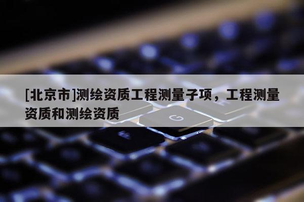 [北京市]測(cè)繪資質(zhì)工程測(cè)量子項(xiàng)，工程測(cè)量資質(zhì)和測(cè)繪資質(zhì)