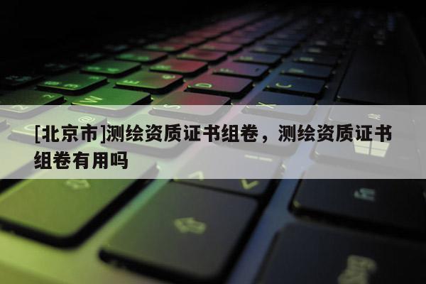 [北京市]測繪資質(zhì)證書組卷，測繪資質(zhì)證書組卷有用嗎