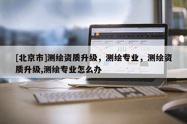 [北京市]測(cè)繪資質(zhì)升級(jí)，測(cè)繪專業(yè)，測(cè)繪資質(zhì)升級(jí),測(cè)繪專業(yè)怎么辦