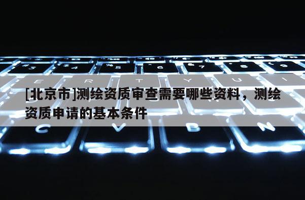 [北京市]測繪資質(zhì)審查需要哪些資料，測繪資質(zhì)申請的基本條件