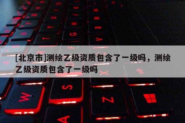 [北京市]測繪乙級資質(zhì)包含了一級嗎，測繪乙級資質(zhì)包含了一級嗎