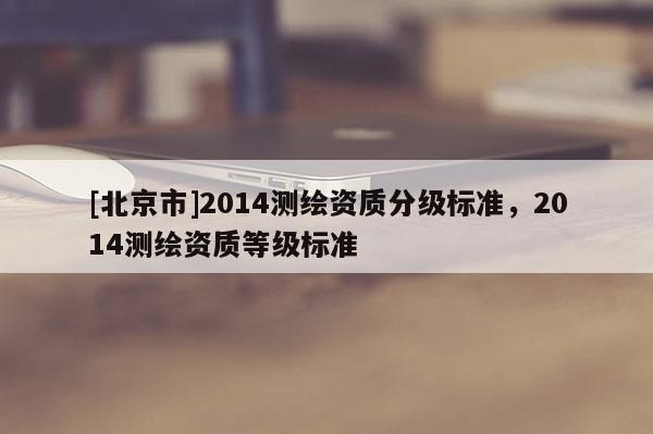 [北京市]2014測繪資質(zhì)分級標(biāo)準(zhǔn)，2014測繪資質(zhì)等級標(biāo)準(zhǔn)