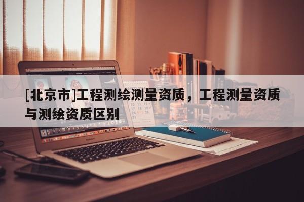 [北京市]工程測繪測量資質(zhì)，工程測量資質(zhì)與測繪資質(zhì)區(qū)別