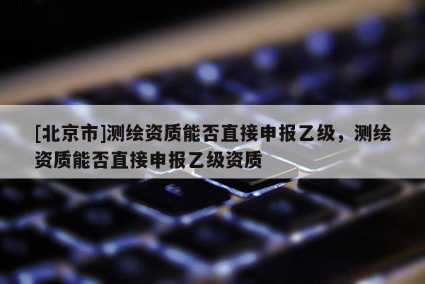 [北京市]測(cè)繪資質(zhì)能否直接申報(bào)乙級(jí)，測(cè)繪資質(zhì)能否直接申報(bào)乙級(jí)資質(zhì)