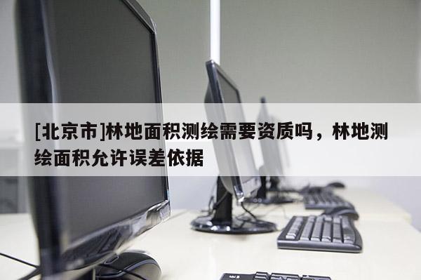 [北京市]林地面積測(cè)繪需要資質(zhì)嗎，林地測(cè)繪面積允許誤差依據(jù)