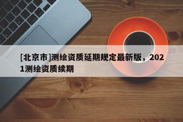 [北京市]測繪資質(zhì)延期規(guī)定最新版，2021測繪資質(zhì)續(xù)期