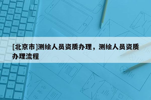 [北京市]測繪人員資質(zhì)辦理，測繪人員資質(zhì)辦理流程