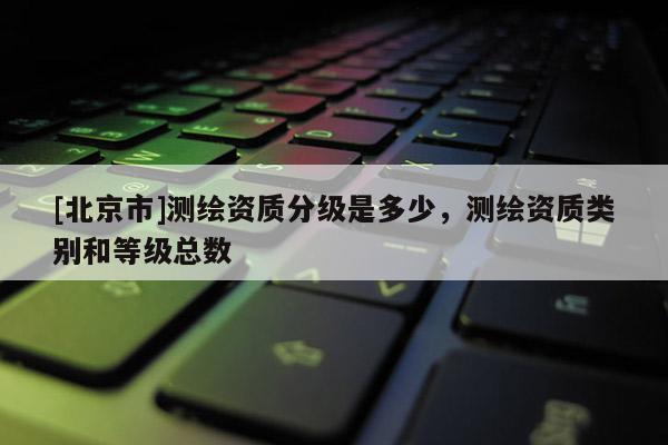 [北京市]測(cè)繪資質(zhì)分級(jí)是多少，測(cè)繪資質(zhì)類別和等級(jí)總數(shù)