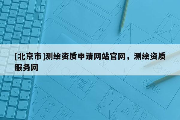 [北京市]測(cè)繪資質(zhì)申請(qǐng)網(wǎng)站官網(wǎng)，測(cè)繪資質(zhì)服務(wù)網(wǎng)
