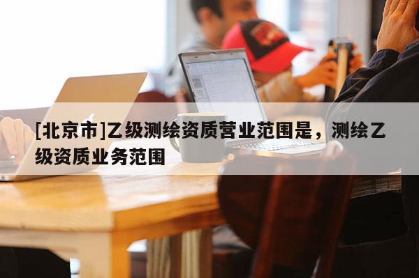 [北京市]乙級(jí)測(cè)繪資質(zhì)營(yíng)業(yè)范圍是，測(cè)繪乙級(jí)資質(zhì)業(yè)務(wù)范圍