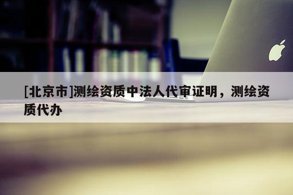 [北京市]測(cè)繪資質(zhì)中法人代審證明，測(cè)繪資質(zhì)代辦