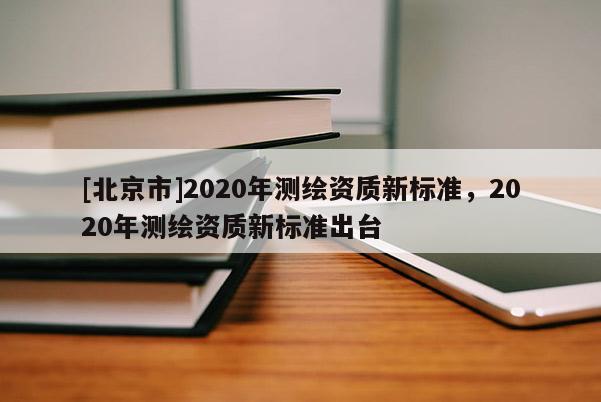 [北京市]2020年測繪資質(zhì)新標(biāo)準，2020年測繪資質(zhì)新標(biāo)準出臺