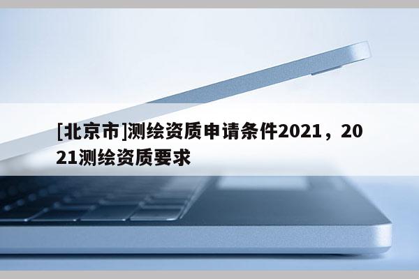 [北京市]測(cè)繪資質(zhì)申請(qǐng)條件2021，2021測(cè)繪資質(zhì)要求