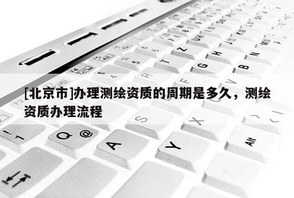 [北京市]辦理測(cè)繪資質(zhì)的周期是多久，測(cè)繪資質(zhì)辦理流程