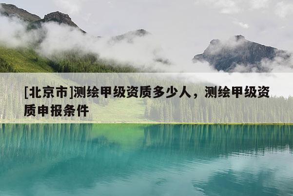 [北京市]測繪甲級資質多少人，測繪甲級資質申報條件