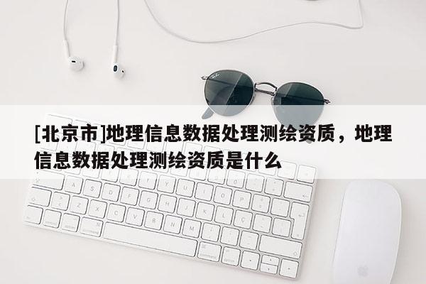 [北京市]地理信息數(shù)據(jù)處理測繪資質(zhì)，地理信息數(shù)據(jù)處理測繪資質(zhì)是什么